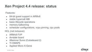 Xen Project 4.4 release: status 
Features: 
● 64-bit guest support in ARMv8 
● stable hypercall ABI 
● basic lifecycle ope...
