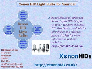 Xenon HID Light Bulbs for Your Car
Xenon
HID
Light
Bulbs
BMW
Xenon HID
Xenon
Lights Kit
VW Xenon
HID
Xenon
Lights Kit
Vauxhall
Xenon HID
Xenon
Lights Kit
Audi
Xenon
HID
Xenon
Lights Kit
Xenonhids.co.ukoffers you
XenonLights HID Kits for
yourcar. We have cheapest
HID Headlights available for
all vehicles and offer you
xenonHID kits for more
informationvisit our
website:
http://xenonhids.co.uk/
100 Kingsley Road
Hounslow
Middlesex
London
TW3 4AA
info@xenonhids.co.uk
Mobile : 07957 390 063
http://xenonhids.co.uk/
 