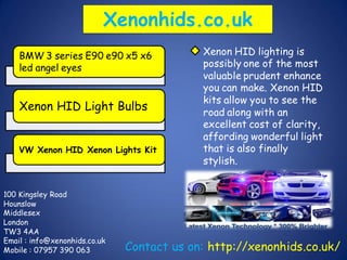 Xenonhids.co.uk
BMW 3 series E90 e90 x5 x6
led angel eyes
Xenon HID Light Bulbs
VW Xenon HID Xenon Lights Kit
Xenon HID lighting is
possibly one of the most
valuable prudent enhance
you can make. Xenon HID
kits allow you to see the
road along with an
excellent cost of clarity,
affording wonderful light
that is also finally
stylish.
100 Kingsley Road
Hounslow
Middlesex
London
TW3 4AA
Email : info@xenonhids.co.uk
Mobile : 07957 390 063 Contact us on: http://xenonhids.co.uk/
 