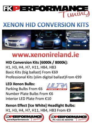 HID Conversion Kits [6000k / 8000k]:
H1, H3, H4, H7, H11, HB4, HB3
Basic Kits (big ballast) From €69
Professional Kits (slim digital ballast)From €99
LED Xenon Bulbs:
Parking Bulbs From €6
Number Plate Bulbs From €6
Interior LED Plate From €10
Xenon Effect [Ice White] Headlight Bulbs:
H1, H3, H4, H7, H11, HB4, HB3 From €9
 