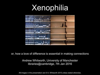 Xenophilia
or, how a love of difference is essential in making connections
Andrew Whitworth, University of Manchester
libraries@cambridge, 7th Jan 2016
All images in this presentation are © A. Whitworth 2015 unless stated otherwise.
 