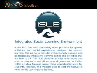 is built on




Integrated Social Learning Environment
is the first free and completely open platform for games,
activities, and social experiences designed to support
learning. The platform provides instructionally rigorous and
pedagogically innovative learning games and activities that
are free to all. The ISLE platform enables one-to-one and
one-to-many communications around games and activities
within a virtual learning space where opportunities exist for
students, teachers, and mentors alike to cast themselves in
roles for the teaching and learning.
 