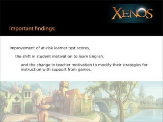 Important ﬁndings:


Improvement of at-risk learner test scores,

   the shift in student motivation to learn English,

      and the change in teacher motivation to modify their strategies for
      instruction with support from games.
 