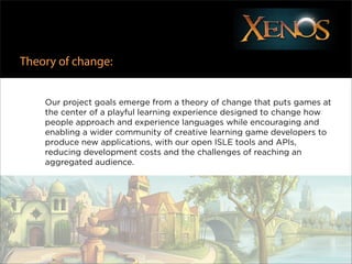 Theory of change:


    Our project goals emerge from a theory of change that puts games at
    the center of a playful learning experience designed to change how
    people approach and experience languages while encouraging and
    enabling a wider community of creative learning game developers to
    produce new applications, with our open ISLE tools and APIs,
    reducing development costs and the challenges of reaching an
    aggregated audience.
 