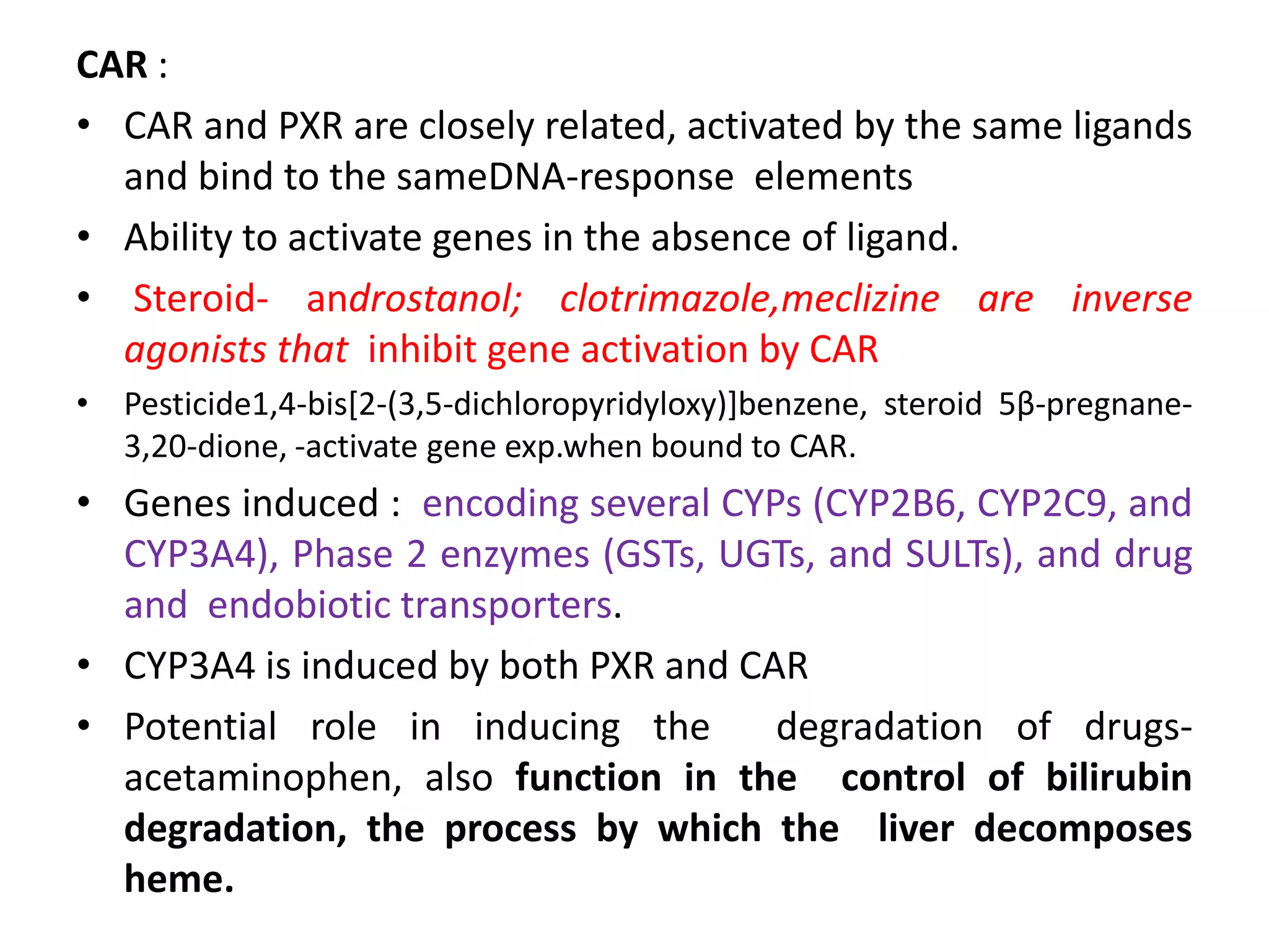 CAR :
• CAR and PXR are closely related, activated by the same ligands
  and bind to the sameDNA-response elements
• Ability to activate genes in the absence of ligand.
• Steroid- androstanol; clotrimazole,meclizine are inverse
  agonists that inhibit gene activation by CAR
• Pesticide1,4-bis[2-(3,5-dichloropyridyloxy)]benzene, steroid 5β-pregnane-
  3,20-dione, -activate gene exp.when bound to CAR.
• Genes induced : encoding several CYPs (CYP2B6, CYP2C9, and
  CYP3A4), Phase 2 enzymes (GSTs, UGTs, and SULTs), and drug
  and endobiotic transporters.
• CYP3A4 is induced by both PXR and CAR
• Potential role in inducing the      degradation of drugs-
  acetaminophen, also function in the control of bilirubin
  degradation, the process by which the liver decomposes
  heme.
 