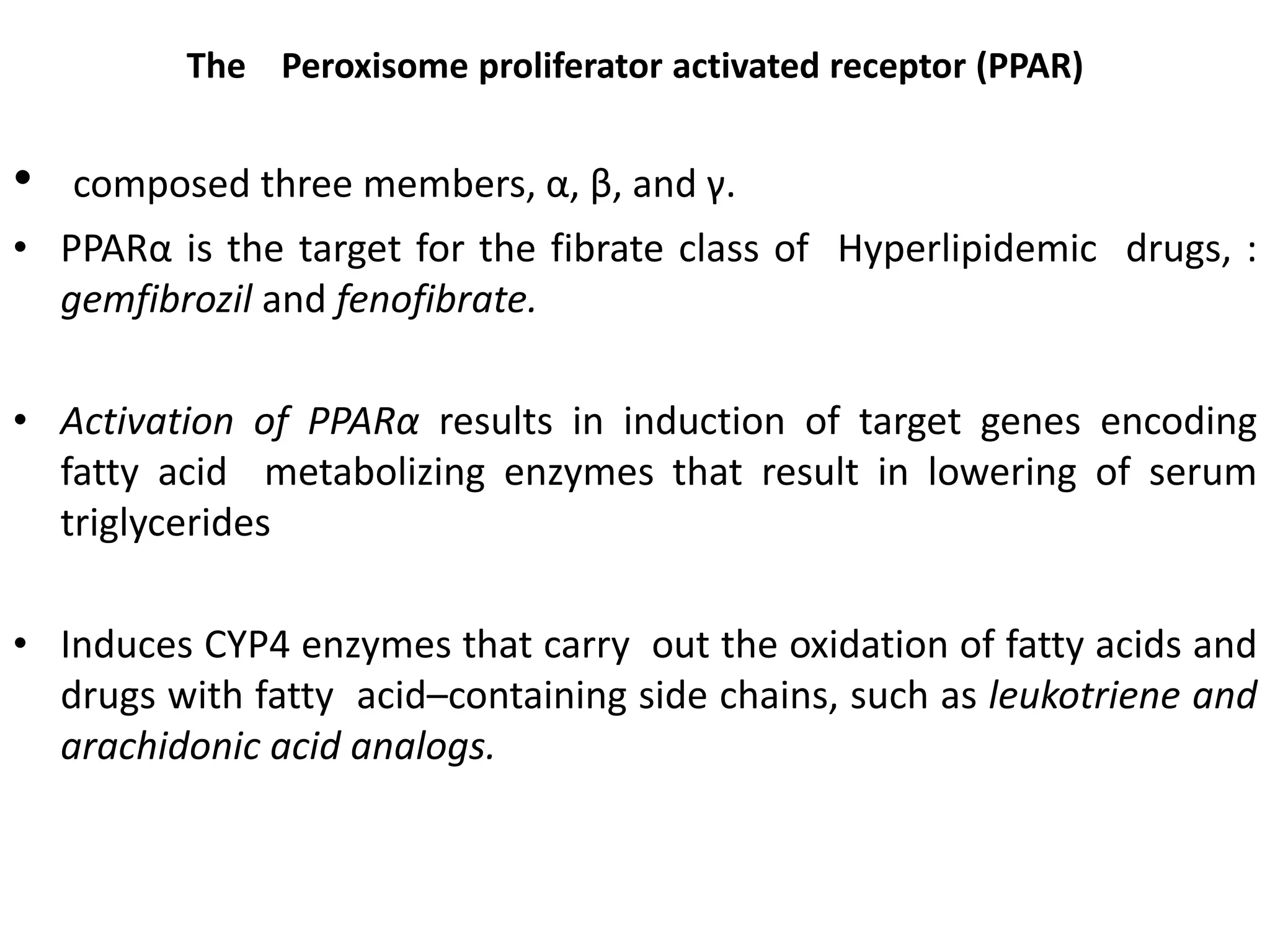 The Peroxisome proliferator activated receptor (PPAR)


•   composed three members, α, β, and γ.
• PPARα is the target for the fibrate class of Hyperlipidemic drugs, :
  gemfibrozil and fenofibrate.

• Activation of PPARα results in induction of target genes encoding
  fatty acid metabolizing enzymes that result in lowering of serum
  triglycerides

• Induces CYP4 enzymes that carry out the oxidation of fatty acids and
  drugs with fatty acid–containing side chains, such as leukotriene and
  arachidonic acid analogs.
 