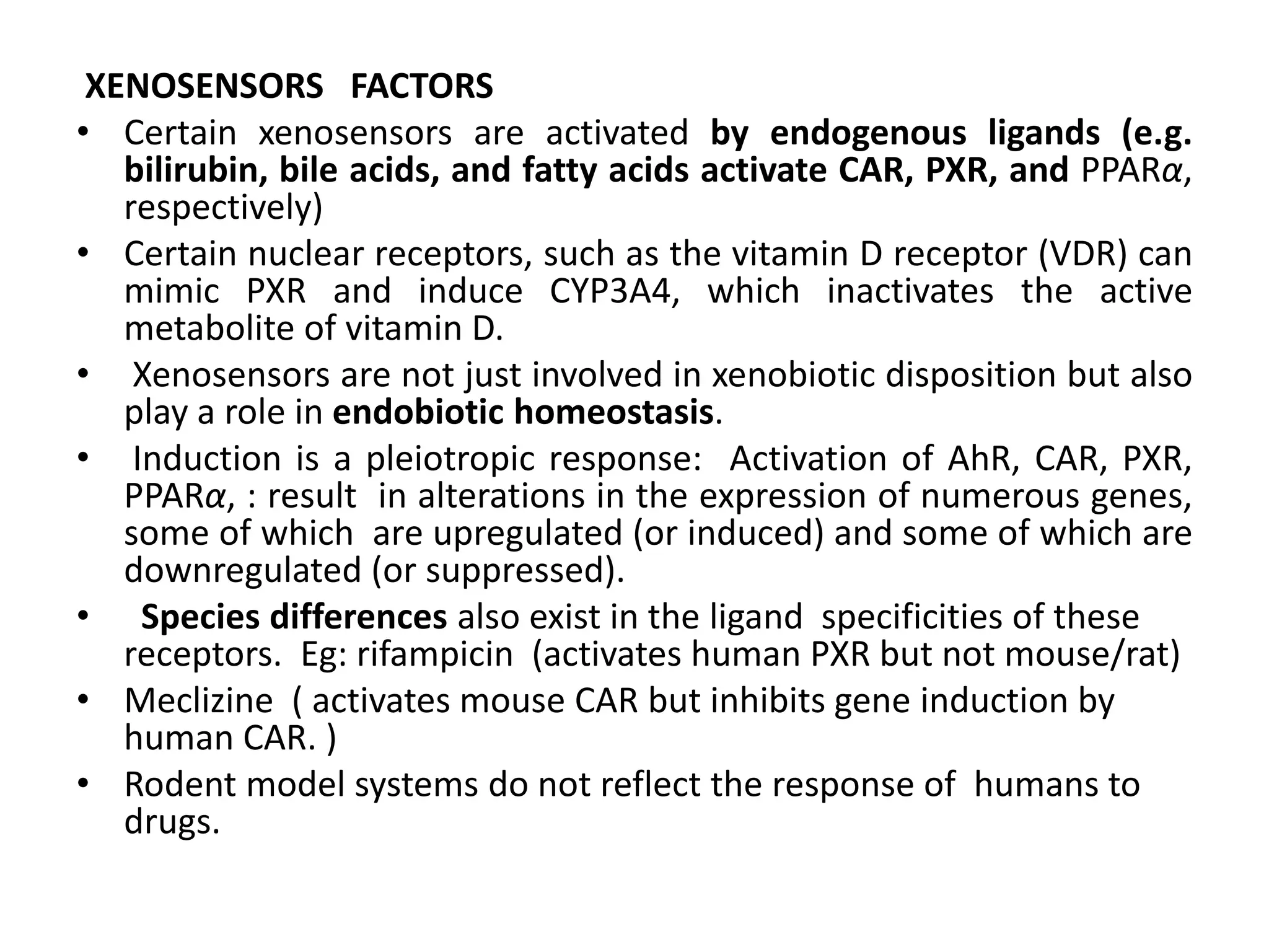 XENOSENSORS FACTORS
• Certain xenosensors are activated by endogenous ligands (e.g.
   bilirubin, bile acids, and fatty acids activate CAR, PXR, and PPARα,
   respectively)
• Certain nuclear receptors, such as the vitamin D receptor (VDR) can
   mimic PXR and induce CYP3A4, which inactivates the active
   metabolite of vitamin D.
• Xenosensors are not just involved in xenobiotic disposition but also
   play a role in endobiotic homeostasis.
• Induction is a pleiotropic response: Activation of AhR, CAR, PXR,
   PPARα, : result in alterations in the expression of numerous genes,
   some of which are upregulated (or induced) and some of which are
   downregulated (or suppressed).
• Species differences also exist in the ligand specificities of these
   receptors. Eg: rifampicin (activates human PXR but not mouse/rat)
• Meclizine ( activates mouse CAR but inhibits gene induction by
   human CAR. )
• Rodent model systems do not reflect the response of humans to
   drugs.
 