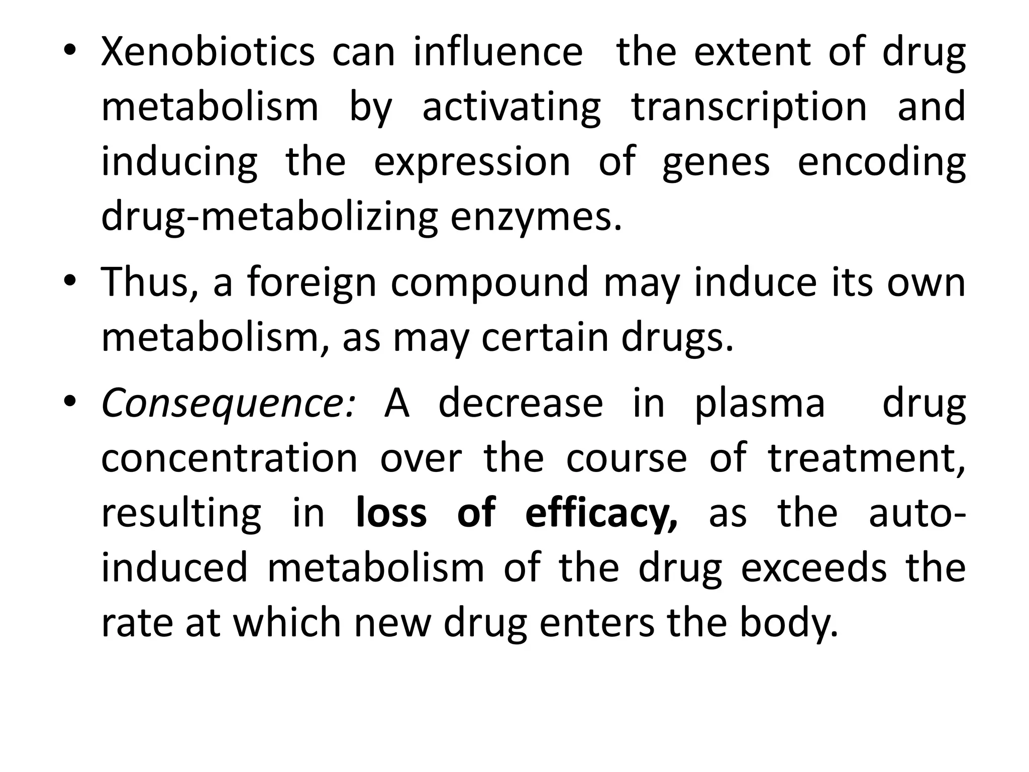 • Xenobiotics can influence the extent of drug
  metabolism by activating transcription and
  inducing the expression of genes encoding
  drug-metabolizing enzymes.
• Thus, a foreign compound may induce its own
  metabolism, as may certain drugs.
• Consequence: A decrease in plasma drug
  concentration over the course of treatment,
  resulting in loss of efficacy, as the auto-
  induced metabolism of the drug exceeds the
  rate at which new drug enters the body.
 