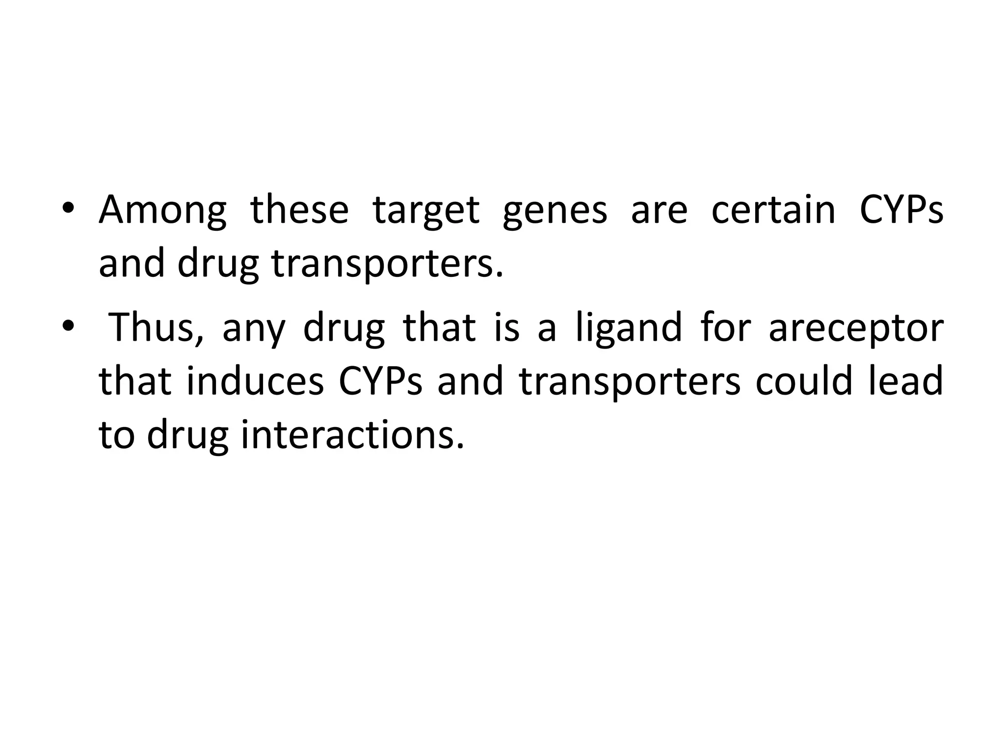 • Among these target genes are certain CYPs
  and drug transporters.
• Thus, any drug that is a ligand for areceptor
  that induces CYPs and transporters could lead
  to drug interactions.
 