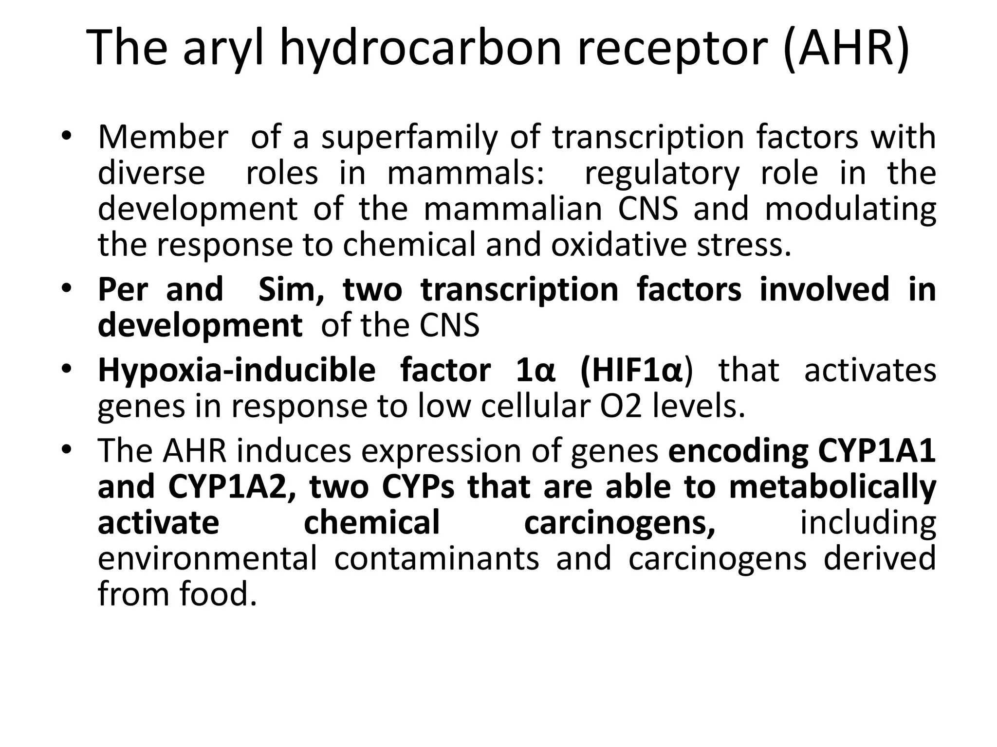The aryl hydrocarbon receptor (AHR)
• Member of a superfamily of transcription factors with
  diverse roles in mammals: regulatory role in the
  development of the mammalian CNS and modulating
  the response to chemical and oxidative stress.
• Per and Sim, two transcription factors involved in
  development of the CNS
• Hypoxia-inducible factor 1α (HIF1α) that activates
  genes in response to low cellular O2 levels.
• The AHR induces expression of genes encoding CYP1A1
  and CYP1A2, two CYPs that are able to metabolically
  activate     chemical       carcinogens,       including
  environmental contaminants and carcinogens derived
  from food.
 