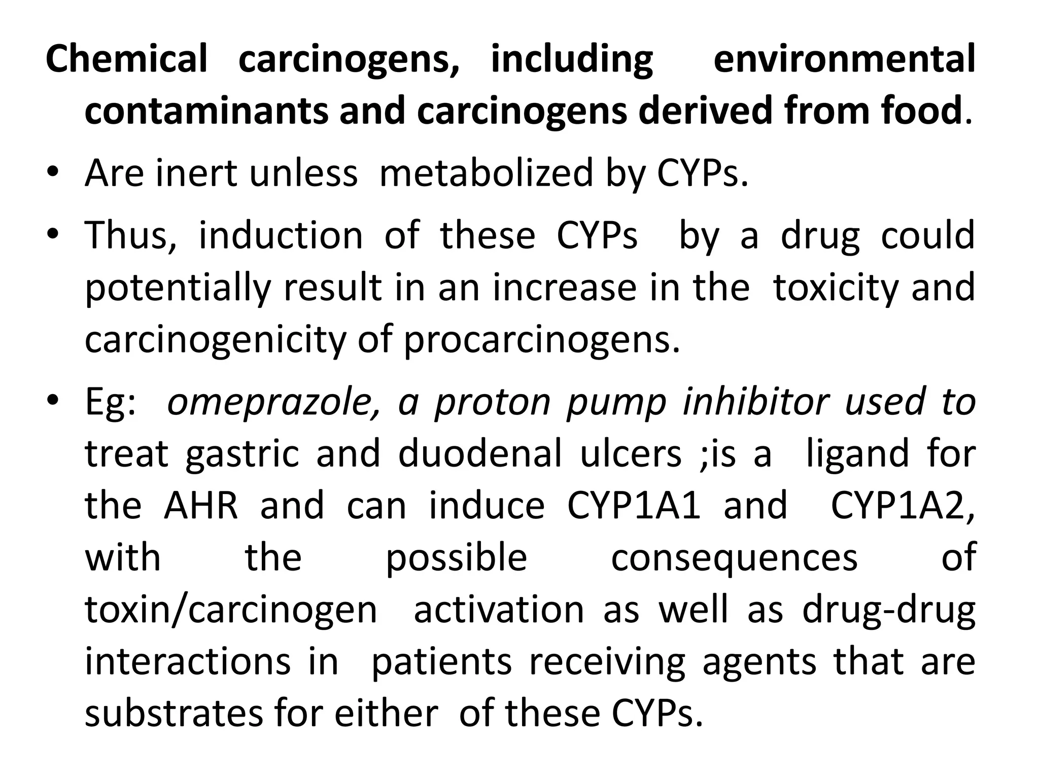 Chemical carcinogens, including environmental
  contaminants and carcinogens derived from food.
• Are inert unless metabolized by CYPs.
• Thus, induction of these CYPs by a drug could
  potentially result in an increase in the toxicity and
  carcinogenicity of procarcinogens.
• Eg: omeprazole, a proton pump inhibitor used to
  treat gastric and duodenal ulcers ;is a ligand for
  the AHR and can induce CYP1A1 and CYP1A2,
  with      the     possible      consequences       of
  toxin/carcinogen activation as well as drug-drug
  interactions in patients receiving agents that are
  substrates for either of these CYPs.
 