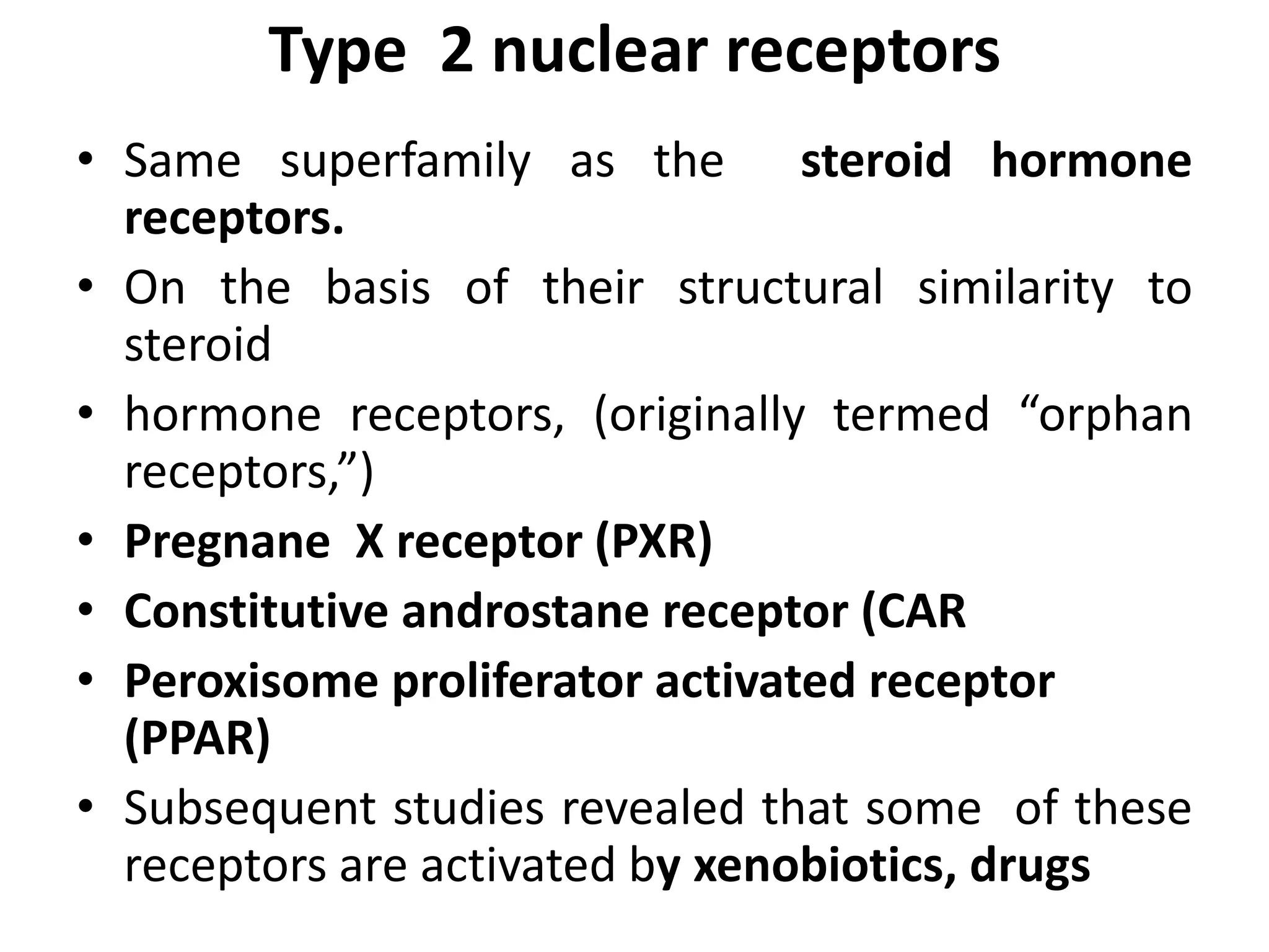 Type 2 nuclear receptors
• Same superfamily as the steroid hormone
  receptors.
• On the basis of their structural similarity to
  steroid
• hormone receptors, (originally termed “orphan
  receptors,”)
• Pregnane X receptor (PXR)
• Constitutive androstane receptor (CAR
• Peroxisome proliferator activated receptor
  (PPAR)
• Subsequent studies revealed that some of these
  receptors are activated by xenobiotics, drugs
 