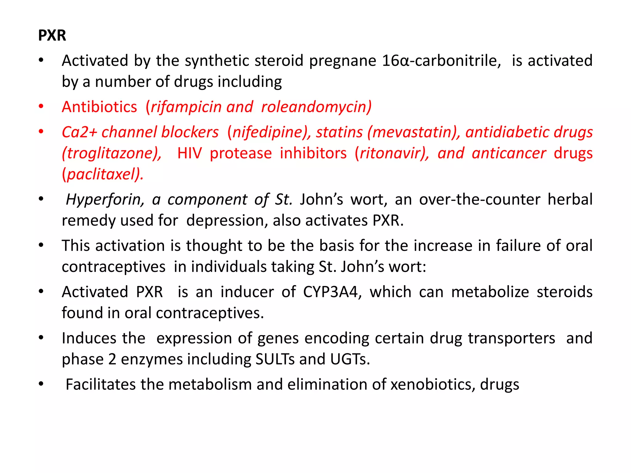 PXR
• Activated by the synthetic steroid pregnane 16α-carbonitrile, is activated
   by a number of drugs including
• Antibiotics (rifampicin and roleandomycin)
• Ca2+ channel blockers (nifedipine), statins (mevastatin), antidiabetic drugs
   (troglitazone), HIV protease inhibitors (ritonavir), and anticancer drugs
   (paclitaxel).
• Hyperforin, a component of St. John’s wort, an over-the-counter herbal
   remedy used for depression, also activates PXR.
• This activation is thought to be the basis for the increase in failure of oral
   contraceptives in individuals taking St. John’s wort:
• Activated PXR is an inducer of CYP3A4, which can metabolize steroids
   found in oral contraceptives.
• Induces the expression of genes encoding certain drug transporters and
   phase 2 enzymes including SULTs and UGTs.
• Facilitates the metabolism and elimination of xenobiotics, drugs
 