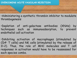 OVERCOMING ACUTE VASCULAR REJECTION




•Administering a synthetic thrombin inhibitor to modulate
thrombogenesis

•Depletion of anti-galactose antibodies (XNAs) by
techniques such as immunoadsorption, to prevent
endothelial cell activation

•Inhibiting activation of macrophages (stimulated by
CD4+ T cells) and NK cells (stimulated by the release of
Il-2). Thus, the role of MHC molecules and T cell
responses in activation would have to be reassessed for
each species combo.
 