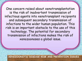 One concern raised about xenotransplantation
    is the risk of inadvertent transmission of
infectious agents into xenotransplant recipients
    and subsequent secondary transmission of
 infections to the wider human population. This
 risk is an important obstacle to the use of this
     technology. The potential for secondary
  transmission of infections makes the risk of
            xenozoonoses a global issue.




  XENOZOONOTIC DISEASE RISK AND PREVENTION ISSUES
 