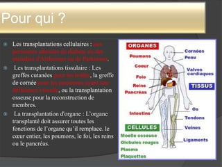 Pour qui ?
 Les transplantations cellulaires : aux
personnes atteintes de diabète ou des
maladies d'Alzheimer ou de Parkinson.
 Les transplantations tissulaire : Les
greffes cutanées pour les brûlés, la greffe
de cornée pour les personnes ayant une
déficience visuelle, ou la transplantation
osseuse pour la reconstruction de
membres.
 La transplantation d'organe : L’organe
transplanté doit assurer toutes les
fonctions de l’organe qu’il remplace. le
cœur entier, les poumons, le foi, les reins
ou le pancréas.
 