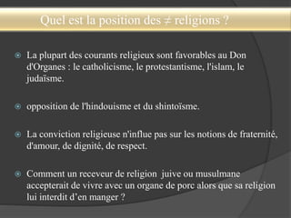 Quel est la position des ≠ religions ?
 La plupart des courants religieux sont favorables au Don
d'Organes : le catholicisme, le protestantisme, l'islam, le
judaïsme.
 opposition de l'hindouisme et du shintoïsme.
 La conviction religieuse n'influe pas sur les notions de fraternité,
d'amour, de dignité, de respect.
 Comment un receveur de religion juive ou musulmane
accepterait de vivre avec un organe de porc alors que sa religion
lui interdit d’en manger ?
 