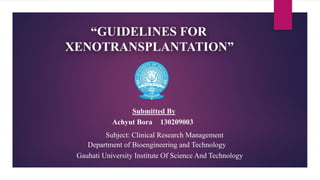 “GUIDELINES FOR
XENOTRANSPLANTATION”
Department of Bioengineering and Technology
Gauhati University Institute Of Science And Technology
Submitted By
Achyut Bora 130209003
Subject: Clinical Research Management
 