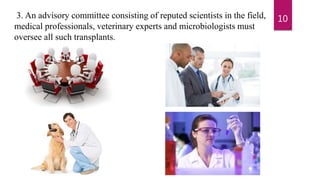 3. An advisory committee consisting of reputed scientists in the field,
medical professionals, veterinary experts and microbiologists must
oversee all such transplants.
10
 