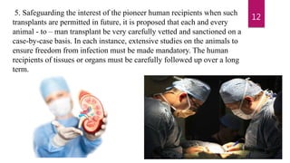 5. Safeguarding the interest of the pioneer human recipients when such
transplants are permitted in future, it is proposed that each and every
animal - to – man transplant be very carefully vetted and sanctioned on a
case-by-case basis. In each instance, extensive studies on the animals to
ensure freedom from infection must be made mandatory. The human
recipients of tissues or organs must be carefully followed up over a long
term.
12
 