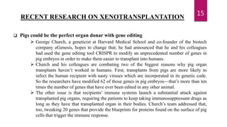 15
RECENT RESEARCH ON XENOTRANSPLANTATION
 Pigs could be the perfect organ donar with gene editing
 George Church, a geneticist at Harvard Medical School and co-founder of the biotech
company eGenesis, hopes to change that; he had announced that he and his colleagues
had used the gene editing tool CRISPR to modify an unprecedented number of genes in
pig embryos in order to make them easier to transplant into humans.
 Church and his colleagues are combating two of the biggest reasons why pig organ
transplants haven’t worked in humans. First, transplants from pigs are more likely to
infect the human recipient with nasty viruses which are incorporated in its genetic code.
So the researchers have modified 62 of those genes in pig embryos—that’s more than ten
times the number of genes that have ever been edited in any other animal.
 The other issue is that recipients’ immune systems launch a substantial attack against
transplanted pig organs, requiring the patients to keep taking immunosuppressant drugs as
long as they have that transplanted organ in their bodies. Church’s team addressed that,
too, tweaking 20 genes that provide the blueprints for proteins found on the surface of pig
cells that trigger the immune response.
 