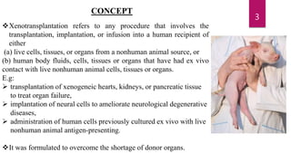 CONCEPT
Xenotransplantation refers to any procedure that involves the
transplantation, implantation, or infusion into a human recipient of
either
(a) live cells, tissues, or organs from a nonhuman animal source, or
(b) human body fluids, cells, tissues or organs that have had ex vivo
contact with live nonhuman animal cells, tissues or organs.
E.g:
 transplantation of xenogeneic hearts, kidneys, or pancreatic tissue
to treat organ failure,
 implantation of neural cells to ameliorate neurological degenerative
diseases,
 administration of human cells previously cultured ex vivo with live
nonhuman animal antigen-presenting.
It was formulated to overcome the shortage of donor organs.
3
 