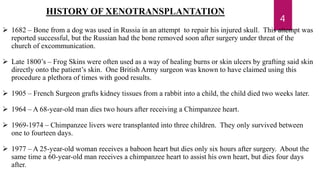 4
HISTORY OF XENOTRANSPLANTATION
 1682 – Bone from a dog was used in Russia in an attempt to repair his injured skull. This attempt was
reported successful, but the Russian had the bone removed soon after surgery under threat of the
church of excommunication.
 Late 1800’s – Frog Skins were often used as a way of healing burns or skin ulcers by grafting said skin
directly onto the patient’s skin. One British Army surgeon was known to have claimed using this
procedure a plethora of times with good results.
 1905 – French Surgeon grafts kidney tissues from a rabbit into a child, the child died two weeks later.
 1964 – A 68-year-old man dies two hours after receiving a Chimpanzee heart.
 1969-1974 – Chimpanzee livers were transplanted into three children. They only survived between
one to fourteen days.
 1977 – A 25-year-old woman receives a baboon heart but dies only six hours after surgery. About the
same time a 60-year-old man receives a chimpanzee heart to assist his own heart, but dies four days
after.
 