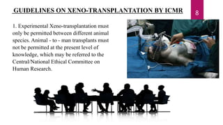 GUIDELINES ON XENO-TRANSPLANTATION BY ICMR
1. Experimental Xeno-transplantation must
only be permitted between different animal
species. Animal - to - man transplants must
not be permitted at the present level of
knowledge, which may be referred to the
Central/National Ethical Committee on
Human Research.
8
 