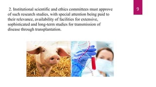 2. Institutional scientific and ethics committees must approve
of such research studies, with special attention being paid to
their relevance, availability of facilities for extensive,
sophisticated and long-term studies for transmission of
disease through transplantation.
9
 