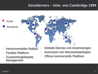XenoServers – Univ. von Cambridge 1999



     Kunde

     XenoServer




 •   Inkremmentelles Rollout   •   Globale Dienste und Anwendungen
 •   Flexible Plattform        •   Ausnutzen von Netzwerktopologien
 •   Zusammengefasstes         •   Offene kommerzielle Plattform
     Management


01/18/10                                                              4
 
