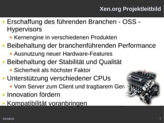 Xen.org Projektleitbild

  Erschaffung des führenden Branchen - OSS -
  Hypervisors
       Kernengine in verschiedenen Produkten
  Beibehaltung der branchenführenden Performance
       Ausnutzung neuer Hardware-Features
  Beibehaltung der Stabilität und Qualität
       Sicherheit als höchster Faktor
  Unterstützung verschiedener CPUs
       Vom Server zum Client und tragbarem Gerät
  Innovation fördern
  Kompatibilität voranbringen

01/18/10                                                      7
 