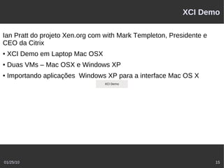XCI Demo

Ian Pratt do projeto Xen.org com with Mark Templeton, Presidente e
CEO da Citrix
●   XCI Demo em Laptop Mac OSX
●   Duas VMs – Mac OSX e Windows XP
●   Importando aplicações Windows XP para a interface Mac OS X
                           http://www.citrix.com/tv/#video/611
                                        XCI Demo




01/25/10                                                                15
 
