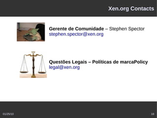 Xen.org Contacts


           Gerente de Comunidade – Stephen Spector
           stephen.spector@xen.org




           Questões Legais – Políticas de marcaPolicy
           legal@xen.org




01/25/10                                                18
 