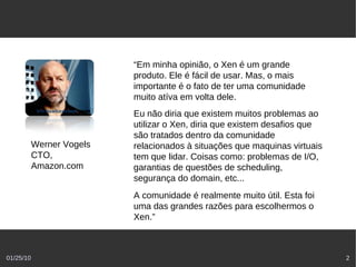 “Em minha opinião, o Xen é um grande
                           produto. Ele é fácil de usar. Mas, o mais
                           importante é o fato de ter uma comunidade
                           muito atíva em volta dele.
                           Eu não diria que existem muitos problemas ao
                           utilizar o Xen, diria que existem desafios que
                           são tratados dentro da comunidade
           Werner Vogels   relacionados à situações que maquinas virtuais
           CTO,            tem que lidar. Coisas como: problemas de I/O,
           Amazon.com      garantias de questões de scheduling,
                           segurança do domain, etc...
                           A comunidade é realmente muito útil. Esta foi
                           uma das grandes razões para escolhermos o
                           Xen.”



01/25/10                                                                    2
 