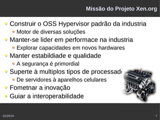 Missão do Projeto Xen.org

    Construir o OSS Hypervisor padrão da industria
           Motor de diversas soluções
    Manter-se lider em performace na industria
           Explorar capacidades em novos hardwares
    Manter estabildiade e qualidade
           A segurança é primordial
    Superte à multiplos tipos de processadores
           De servidores à aparelhos celulares
    Fometnar a inovação
    Guiar a interoperabilidade

01/25/10                                                        7
 