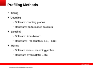 Profiling Methods


Timing



Counting






Software: counting probes
Hardware: performance counters

Sampling






Software: timer-based
Hardware: HW counters, IBS, PEBS

Tracing


Software events: recording probes



Hardware events (Intel BTS)

3Copyright © 2013, Oracle and/or its affiliates. All rights reserved.

 