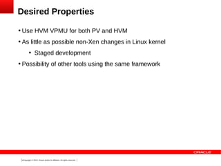 Desired Properties


Use HVM VPMU for both PV and HVM



As little as possible non-Xen changes in Linux kernel




Staged development

Possibility of other tools using the same framework

6Copyright © 2013, Oracle and/or its affiliates. All rights reserved.

 