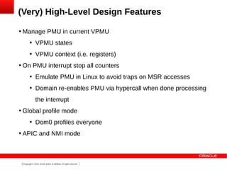 (Very) High-Level Design Features


Manage PMU in current VPMU






VPMU states
VPMU context (i.e. registers)

On PMU interrupt stop all counters


Emulate PMU in Linux to avoid traps on MSR accesses



Domain re-enables PMU via hypercall when done processing
the interrupt



Global profile mode




Dom0 profiles everyone

APIC and NMI mode

7Copyright © 2013, Oracle and/or its affiliates. All rights reserved.

 