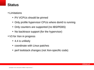 Status


Limitations




Only profile hypervisor CPUs where dom0 is running



Only counters are supported (no IBS/PEBS)





PV VCPUs should be pinned

No backtrace support (for the hypervisor)

V3 for Xen in progress


4.4 is unlikely



coordinate with Linux patches



perf toolstack changes (not Xen-specific code)

8Copyright © 2013, Oracle and/or its affiliates. All rights reserved.

 