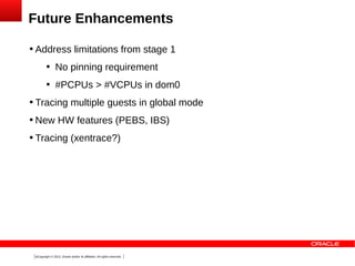 Future Enhancements


Address limitations from stage 1


No pinning requirement



#PCPUs > #VCPUs in dom0



Tracing multiple guests in global mode



New HW features (PEBS, IBS)



Tracing (xentrace?)

9Copyright © 2013, Oracle and/or its affiliates. All rights reserved.

 