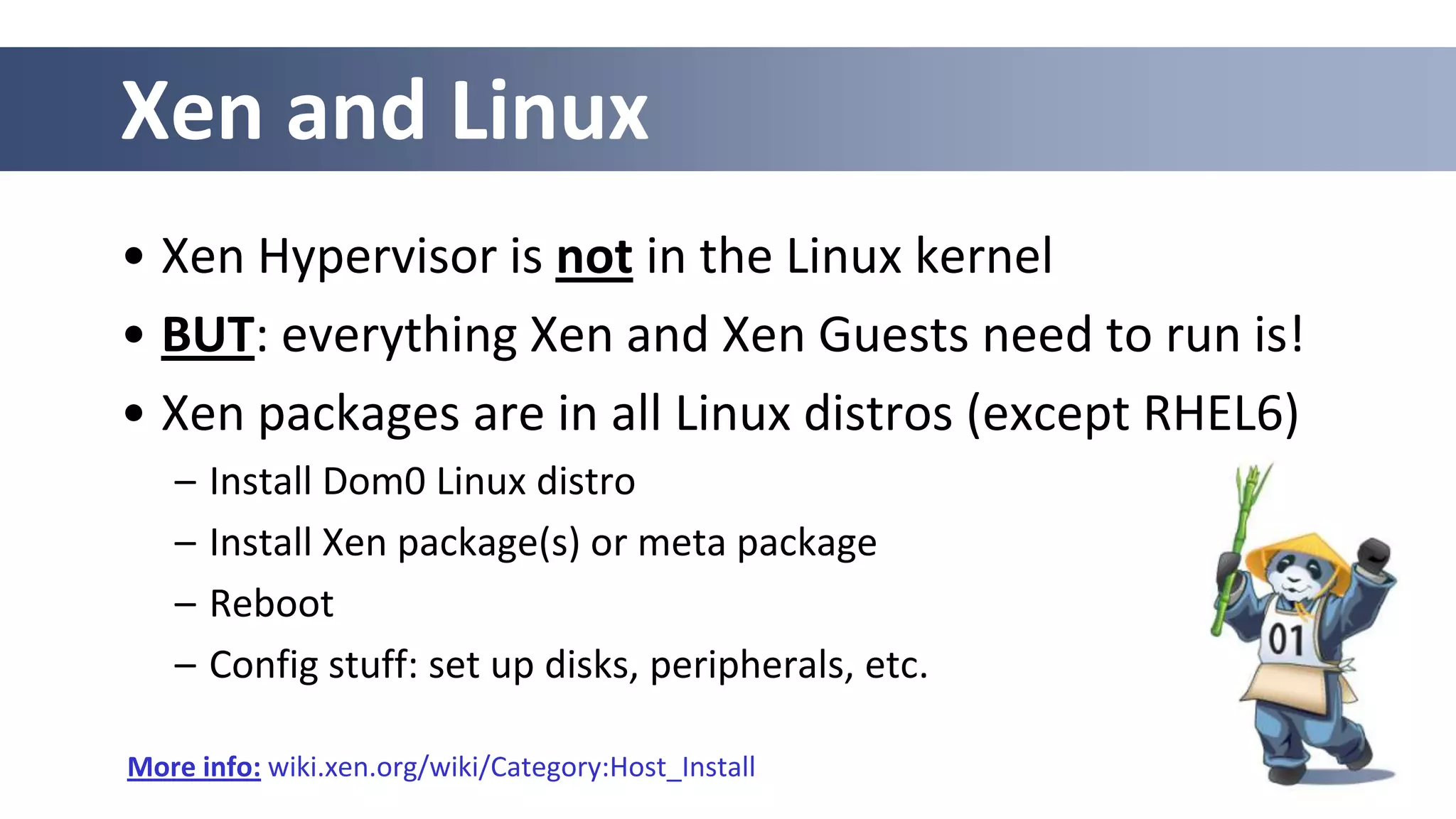 Xen and Linux
• Xen Hypervisor is not in the Linux kernel
• BUT: everything Xen and Xen Guests need to run is!
• Xen packages are in all Linux distros (except RHEL6)
   –   Install Dom0 Linux distro
   –   Install Xen package(s) or meta package
   –   Reboot
   –   Config stuff: set up disks, peripherals, etc.

More info: wiki.xen.org/wiki/Category:Host_Install
 