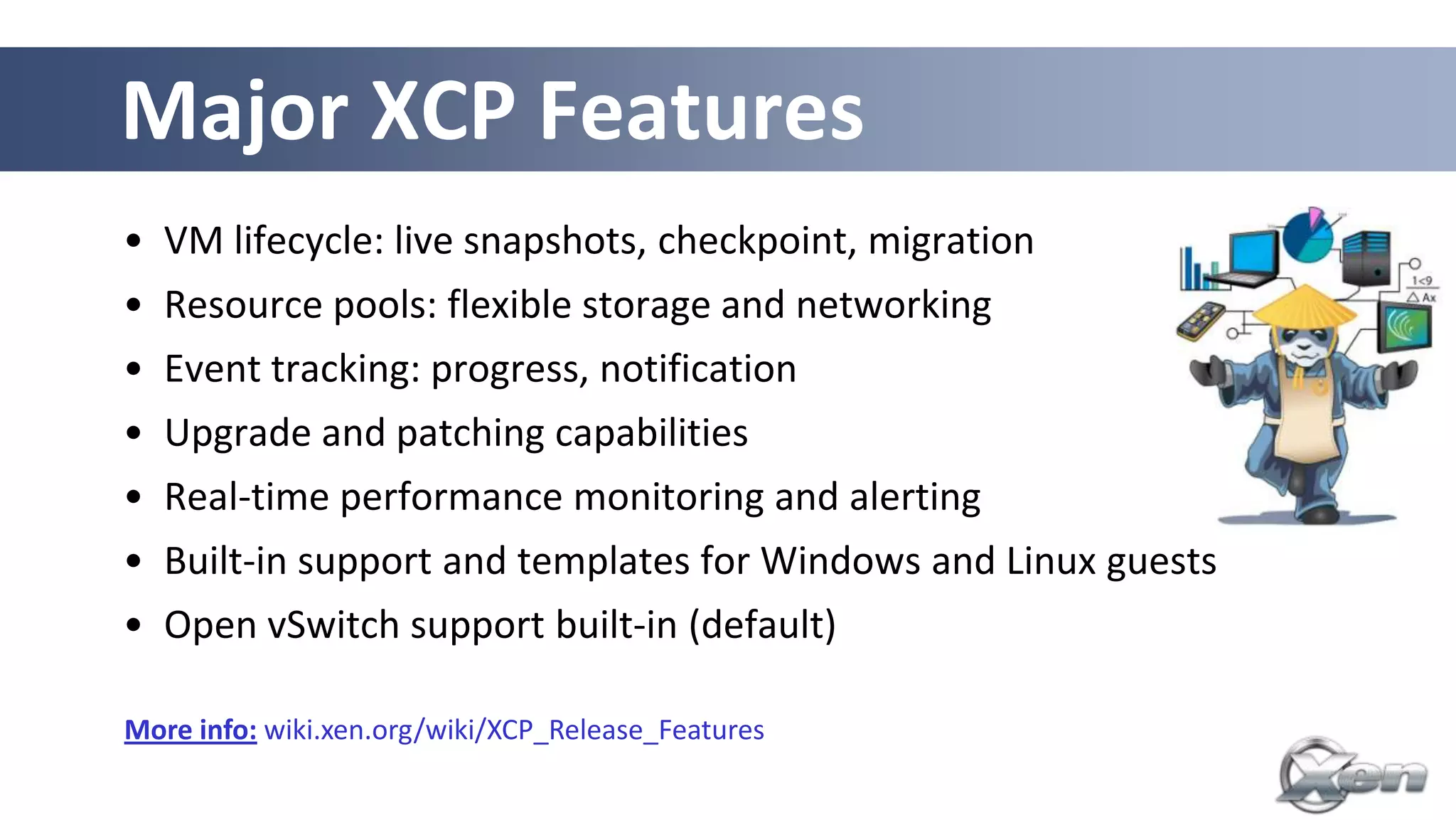 Major XCP Features
• VM lifecycle: live snapshots, checkpoint, migration
• Resource pools: flexible storage and networking
• Event tracking: progress, notification
• Upgrade and patching capabilities
• Real-time performance monitoring and alerting
• Built-in support and templates for Windows and Linux guests
• Open vSwitch support built-in (default)

More info: wiki.xen.org/wiki/XCP_Release_Features
 
