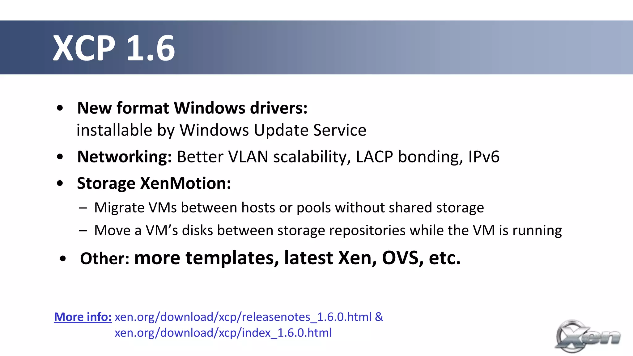 XCP 1.6
• New format Windows drivers:
  installable by Windows Update Service
• Networking: Better VLAN scalability, LACP bonding, IPv6
• Storage XenMotion:
    – Migrate VMs between hosts or pools without shared storage
    – Move a VM’s disks between storage repositories while the VM is running
• Other: more templates, latest Xen, OVS, etc.


More info: xen.org/download/xcp/releasenotes_1.6.0.html &
More info: xen.org/download/xcp/index_1.6.0.html
 