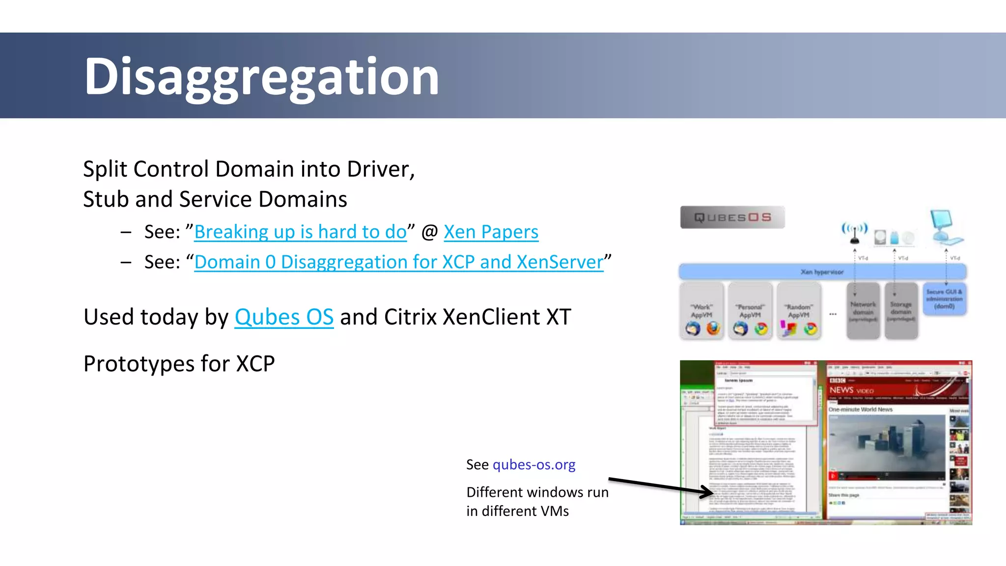 Disaggregation
Split Control Domain into Driver,
Stub and Service Domains
   – See: ”Breaking up is hard to do” @ Xen Papers
   – See: “Domain 0 Disaggregation for XCP and XenServer”

Used today by Qubes OS and Citrix XenClient XT
Prototypes for XCP


                                        See qubes-os.org
                                        Different windows run
                                        in different VMs
 