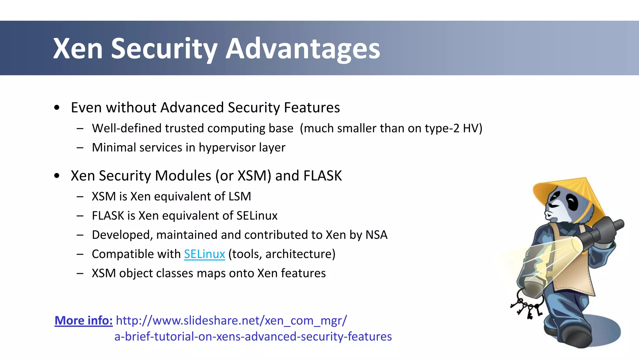 Xen Security Advantages
• Even without Advanced Security Features
    – Well-defined trusted computing base (much smaller than on type-2 HV)
    – Minimal services in hypervisor layer

• Xen Security Modules (or XSM) and FLASK
    –   XSM is Xen equivalent of LSM
    –   FLASK is Xen equivalent of SELinux
    –   Developed, maintained and contributed to Xen by NSA
    –   Compatible with SELinux (tools, architecture)
    –   XSM object classes maps onto Xen features


More info: http://www.slideshare.net/xen_com_mgr/
           a-brief-tutorial-on-xens-advanced-security-features
                                                                  50
 