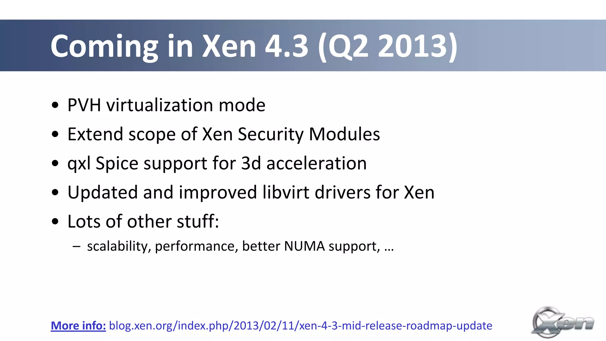 Coming in Xen 4.3 (Q2 2013)
•   PVH virtualization mode
•   Extend scope of Xen Security Modules
•   qxl Spice support for 3d acceleration
•   Updated and improved libvirt drivers for Xen
•   Lots of other stuff:
    – scalability, performance, better NUMA support, …




More info: blog.xen.org/index.php/2013/02/11/xen-4-3-mid-release-roadmap-update
 