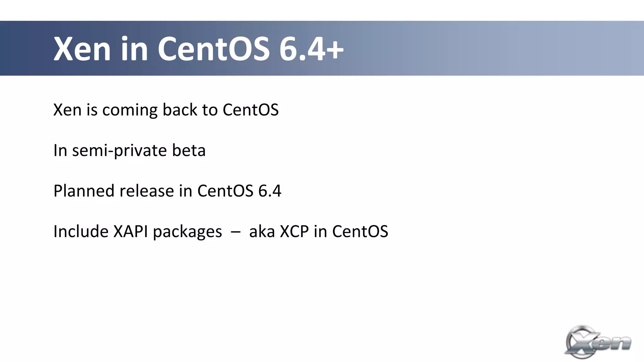 Xen in CentOS 6.4+
Xen is coming back to CentOS

In semi-private beta

Planned release in CentOS 6.4

Include XAPI packages – aka XCP in CentOS
 