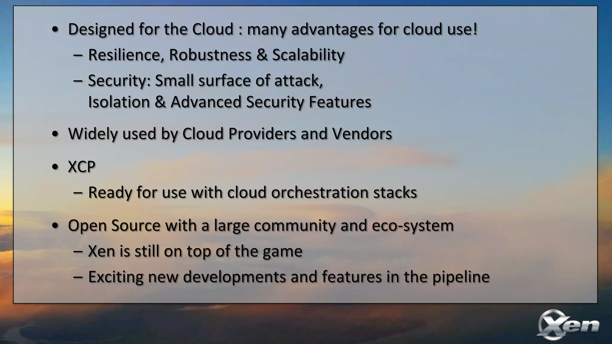 • Designed for the Cloud : many advantages for cloud use!
   – Resilience, Robustness & Scalability
   – Security: Small surface of attack,
     Isolation & Advanced Security Features
• Widely used by Cloud Providers and Vendors
• XCP
   – Ready for use with cloud orchestration stacks
• Open Source with a large community and eco-system
  – Xen is still on top of the game
  – Exciting new developments and features in the pipeline
 