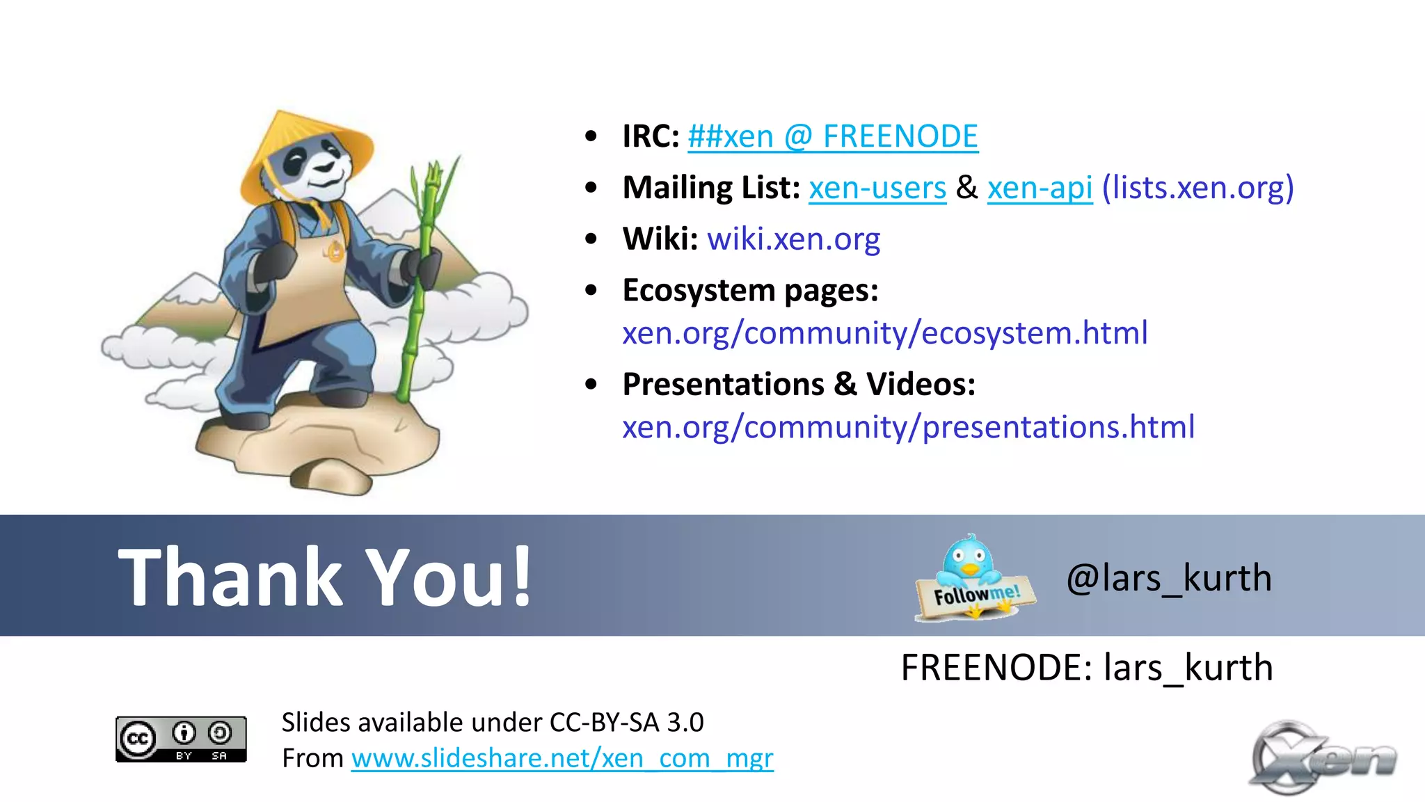 • IRC: ##xen @ FREENODE
                        • Mailing List: xen-users & xen-api (lists.xen.org)
                        • Wiki: wiki.xen.org
                        • Ecosystem pages:
                          xen.org/community/ecosystem.html
                        • Presentations & Videos:
                          xen.org/community/presentations.html



Thank You!                                                @lars_kurth

                                              FREENODE: lars_kurth
   Slides available under CC-BY-SA 3.0
   From www.slideshare.net/xen_com_mgr
 