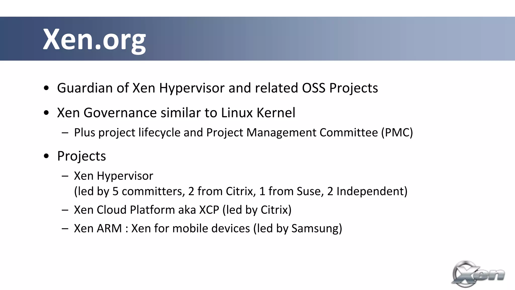 Xen.org
• Guardian of Xen Hypervisor and related OSS Projects
• Xen Governance similar to Linux Kernel
   – Plus project lifecycle and Project Management Committee (PMC)
• Projects
   – Xen Hypervisor
     (led by 5 committers, 2 from Citrix, 1 from Suse, 2 Independent)
   – Xen Cloud Platform aka XCP (led by Citrix)
   – Xen ARM : Xen for mobile devices (led by Samsung)
 